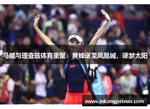 马威与理查兹体育重聚：黄蜂送至凤凰城，逐梦太阳